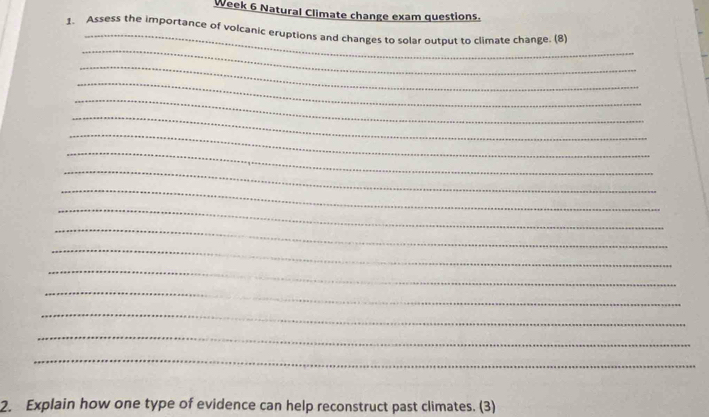 Week 6 Natural Climate change exam questions. 
_ 
1. Assess the importance of volcanic eruptions and changes to solar output to climate change. (8) 
_ 
_ 
_ 
_ 
_ 
_ 
_ 
_ 
_ 
_ 
_ 
_ 
_ 
_ 
_ 
_ 
_ 
2. Explain how one type of evidence can help reconstruct past climates. (3)