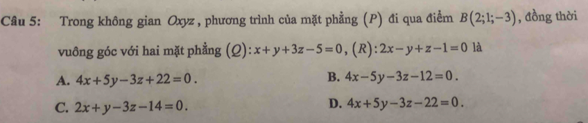 Trong không gian Oxyz , phương trình của mặt phẳng (P) đi qua điểm B(2;1;-3) , đồng thời
vuông góc với hai mặt phẳng (Q): x+y+3z-5=0 ,(R): 2x-y+z-1=0 là
B.
A. 4x+5y-3z+22=0. 4x-5y-3z-12=0.
D.
C. 2x+y-3z-14=0. 4x+5y-3z-22=0.