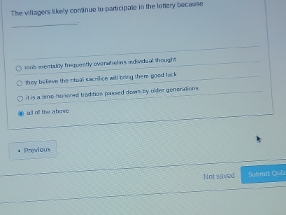 The villagers likely continue to participate in the lottery because
_
mob mentality frequently overwhelms individual thought
they believe the ritual sacrifice will bring them good luck
it is a time-honored tradition passed down by older generations
all of the above
Previous
Not saved Submit Quiz