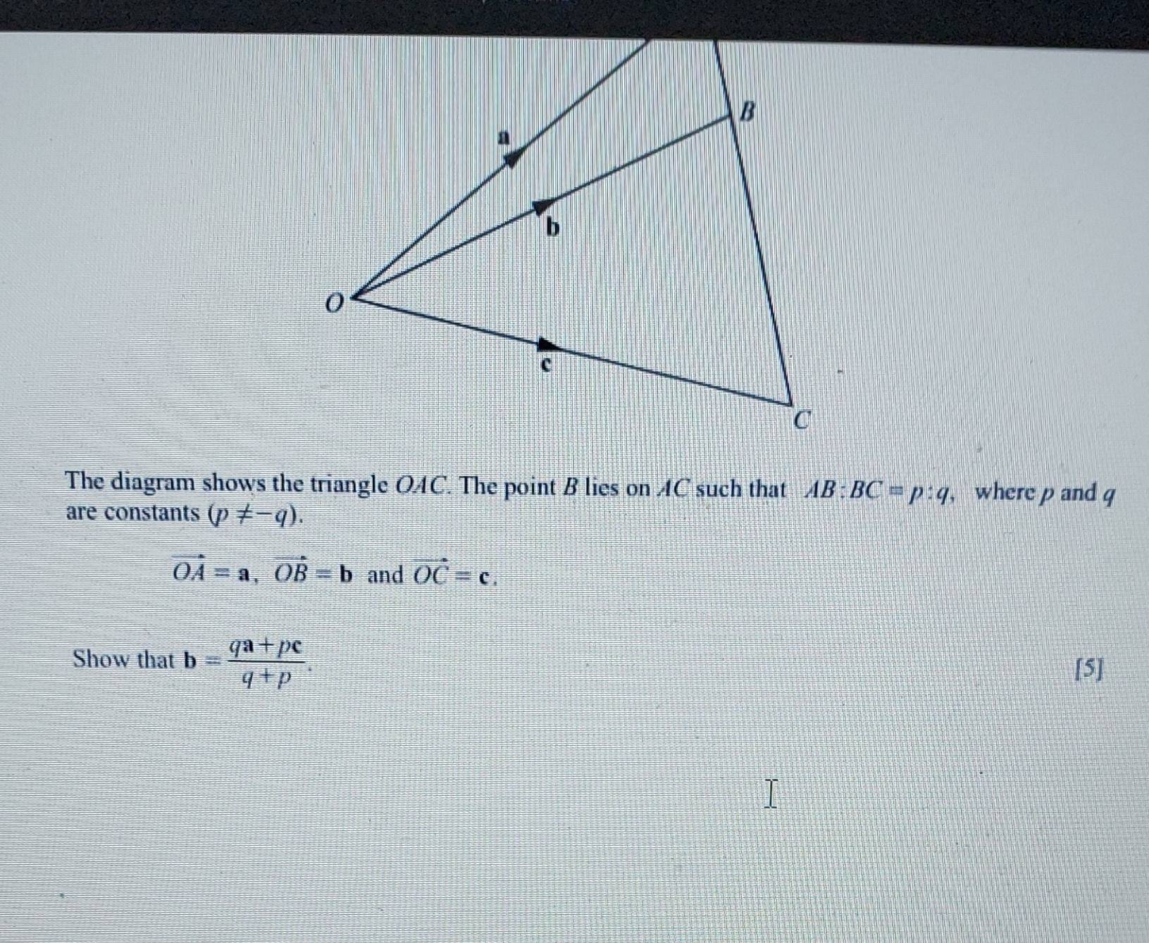 The diagram shows the triangle OAC. The point B lies on AC such that AB:BC=p:q , where p and q
are constants (p!= -q).
vector OA=a, vector OB=b and vector OC=c. 
Show that b= (qa+pc)/q+p . 
[5]