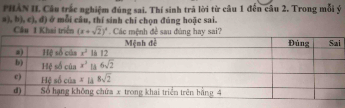 PHAN II Câu trắc nghiệm đúng sai. Thí sinh trả lời từ câu 1 đến câu 2. Trong mỗi ý
a), b), c), đ) ở mỗi câu, thí sinh chỉ chọn đúng hoặc sai.
Câu 1 Khai triển (x+sqrt(2))^4. Các mệnh đề sau đúng hay sai?