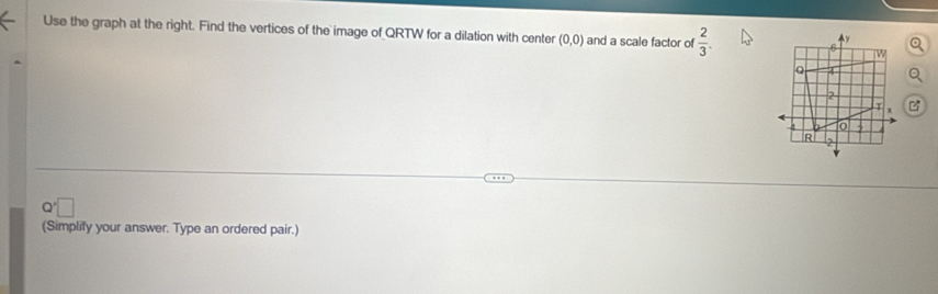 Use the graph at the right. Find the vertices of the image of QRTW for a dilation with center (0,0) and a scale factor of  2/3 .
Q'
(Simplify your answer. Type an ordered pair.)