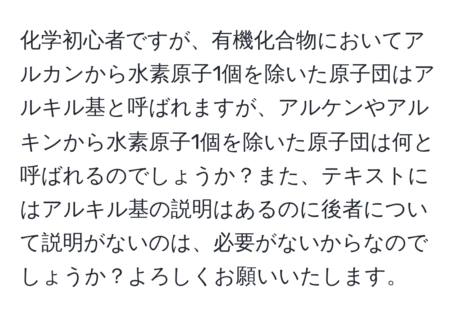 化学初心者ですが、有機化合物においてアルカンから水素原子1個を除いた原子団はアルキル基と呼ばれますが、アルケンやアルキンから水素原子1個を除いた原子団は何と呼ばれるのでしょうか？また、テキストにはアルキル基の説明はあるのに後者について説明がないのは、必要がないからなのでしょうか？よろしくお願いいたします。