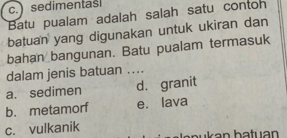 c.) sedimentasl
Batu pualam adalah salah satu contoh
batuan yang digunakan untuk ukiran dan
bahan bangunan. Batu pualam termasuk
dalam jenis batuan ...
a. sedimen d. granit
b. metamorf e. lava
c. vulkanik
b u an batuan