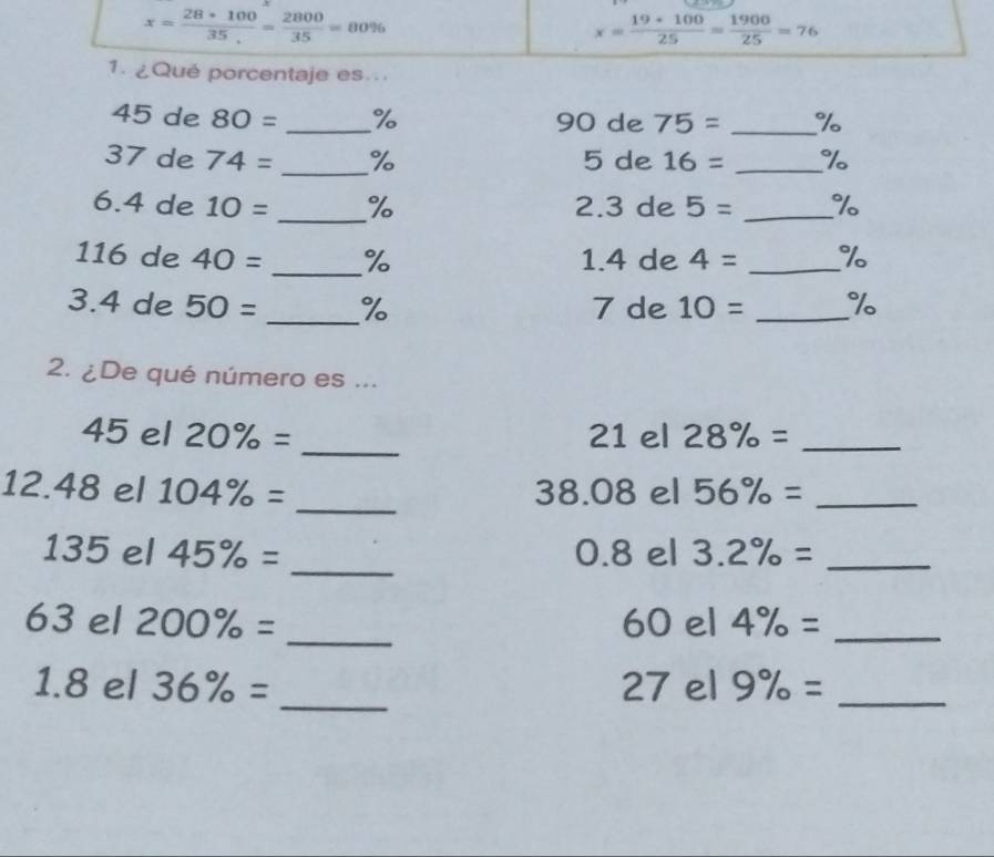 x= (28*100)/35 = 2800/35 =80%
x= 19· 100/25 = 1900/25 =76
1.¿Qué porcentaje es.
45 de 80= _ % 90 de 75= _ %
37 de 74= _ % 5 de 16= _ %
6. 4 de 10= _ % 2. 3 de 5= _ %
116 de 40= _% 1.4 de 4= _ %
3. 4 de 50= _ % 7 de 10= _ %
2. ¿De qué número es ...
45 el 20% = _ 21 el 28% = _ 
12. 48 el 104% = _ 38.08 el 56% = _
135 el 45% = _ 0.8 el 3.2% = _
63 el 200% = _ 60 el 4% = _ 
_ 
1.8 el 36% = 27 el 9% = _