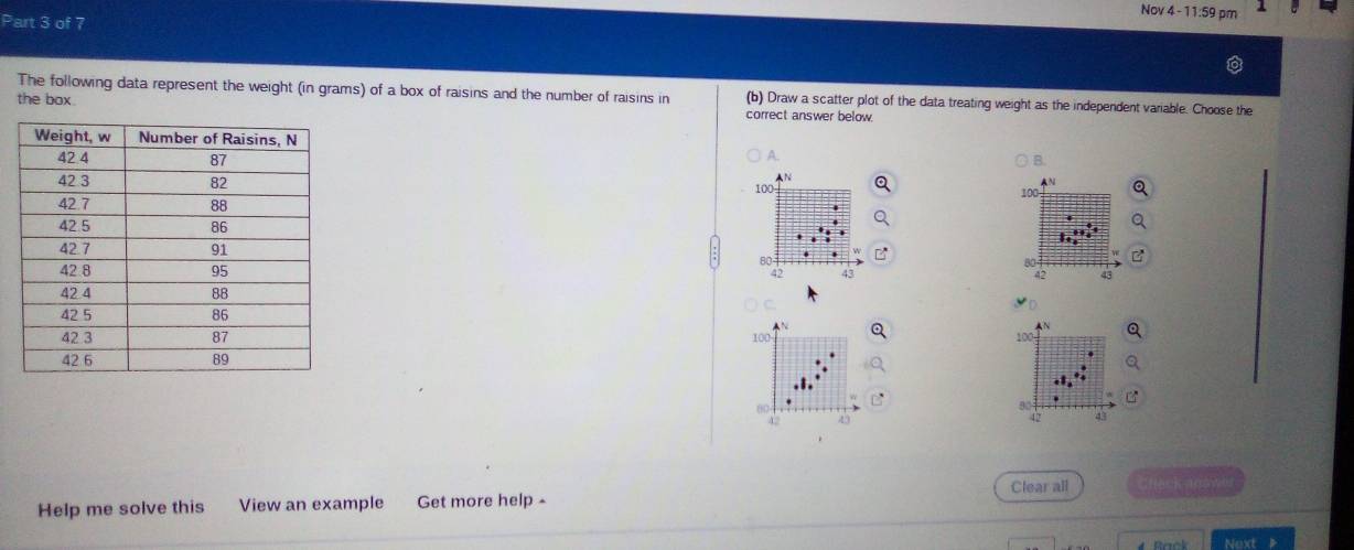 Nov 4 - 11:59 pm 
The following data represent the weight (in grams) of a box of raisins and the number of raisins in (b) Draw a scatter plot of the data treating weight as the independent variable. Choose the 
the box. correct answer below. 
A. 
B. 
N
100
A ”
100
80.
42 42
▲N
100 100
6
42
42 < 
Clear all fack aoowo 
Help me solve this View an example Get more help - 
Next 》