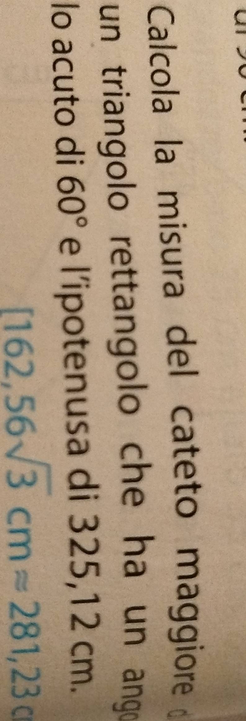 Calcola la misura del cateto maggiore 
un triangolo rettangolo che ha un ango 
lo acuto di 60° e l’ipotenusa di 325,12 cm.
[162,56sqrt(3)cmapprox 281,23cm