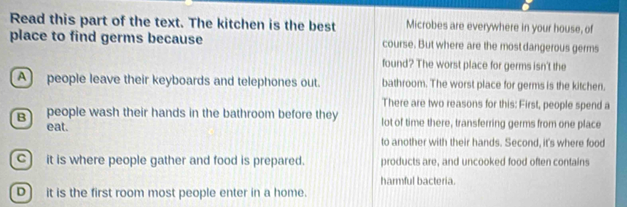 Read this part of the text. The kitchen is the best Microbes are everywhere in your house, of
place to find germs because course. But where are the most dangerous germs
found? The worst place for germs isn't the
A] people leave their keyboards and telephones out. bathroom. The worst place for germs is the kitchen.
There are two reasons for this: First, people spend a
B people wash their hands in the bathroom before they lot of time there, transferring germs from one place
eat.
to another with their hands. Second, it's where food
C) it is where people gather and food is prepared. products are, and uncooked food often contains
harmful bacteria.
D) it is the first room most people enter in a home.