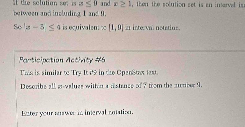 If the solution set is x≤ 9 and x≥ 1 , then the solution set is an interval in 
between and including 1 and 9. 
So |x-5|≤ 4 is equivalent to [1,9] in interval notation. 
Participation Activity #6 
This is similar to Try It #9 in the OpenStax text. 
Describe all x -values within a distance of 7 from the number 9. 
Enter your answer in interval notation.