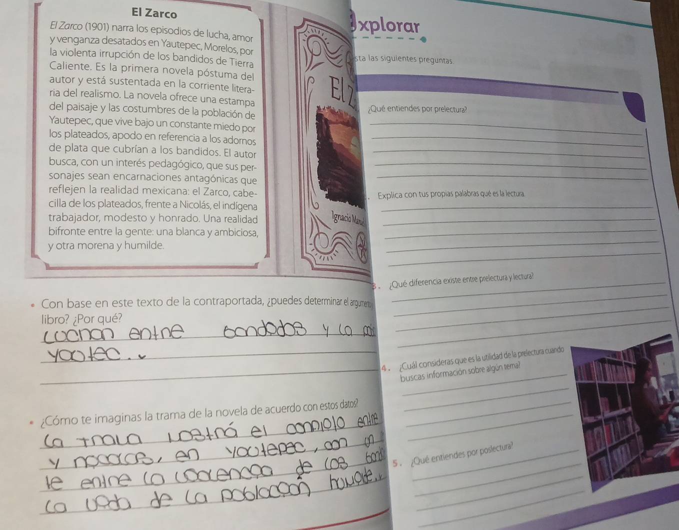 El Zarco 
xplorar 
El Zarco (1901) narra los episodios de lucha, amor 
y venganza desatados en Yautepec, Morelos, por 
la violenta irrupción de los bandidos de Tierra 
sta las siguientes preguntas. 
Caliente. Es la primera novela póstuma del 
autor y está sustentada en la corriente litera- 
ria del realismo. La novela ofrece una estampa 
del paisaje y las costumbres de la población de ¿Qué entiendes por prelectura? 
Yautepec, que vive bajo un constante miedo por_ 
los plateados, apodo en referencia a los adornos_ 
de plata que cubrían a los bandidos. El autor_ 
busca, con un interés pedagógico, que sus per-_ 
sonajes sean encarnaciones antagónicas que_ 
reflejen la realidad mexicana: el Zarco, cabe- 
Explica con tus propias palabras qué es la lectura 
cilla de los plateados, frente a Nicolás, el indígena_ 
trabajador, modesto y honrado. Una realidad_ 
Ignacio Mand 
_ 
bifronte entre la gente: una blanca y ambiciosa,_ 
_ 
y otra morena y humilde. 
B ¿Qué diferencia existe entre prelectura y lectura? 
Con base en este texto de la contraportada, ¿puedes determinar el argumert; 
libro? ¿Por qué? 
_ 
_ 
_ 
_ 
_4 ¿Cuál consideras que es la utilidad de la prelectura cuando 
_ 
_buscas información sobre algún tema? 
_ 
¿Cómo te imaginas la trama de la novela de acuerdo con estos datos?_ 
_ 
_5 . ¿Qué entiendes por poslectura? 
_ 
_ 
_ 
_ 
_