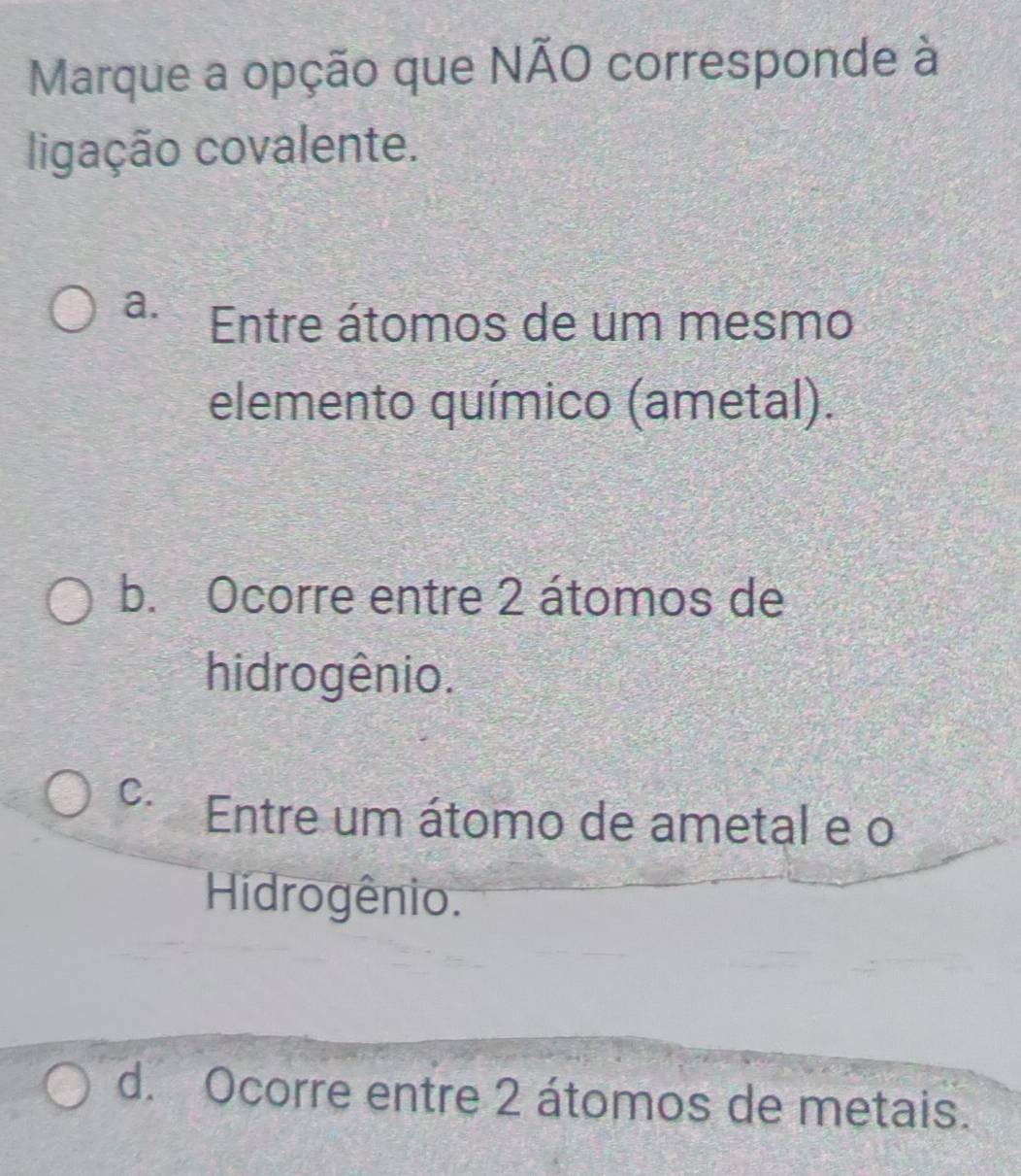 Marque a opção que NÃO corresponde à
ligação covalente.
a. Entre átomos de um mesmo
elemento químico (ametal).
b. Ocorre entre 2 átomos de
hidrogênio.
C. Entre um átomo de ametal e o
Hidrogênio.
d. Ocorre entre 2 átomos de metais.