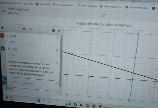 HCS Global Bookmarks G Google Clever | Portal The Industnal Revol.. Home | Schoology * Hame - Google Orive Industal Reveluto. 
Point Slope Form 
Williuam Spert 
+ 
. (-6,2)
Labe 
. (7,-1)
Label 
Now put a restriction on the line. You will 
need to put it in the format |a form 
where "a" is the left bound and "b" is the right 
bound. This is like the lines Domain. 2
y+1=- 3/13 (x-7)
i . 
Search