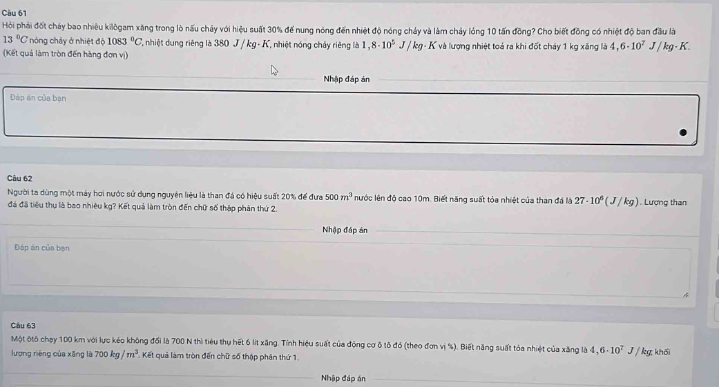 Hỏi phải đốt cháy bao nhiêu kilôgam xăng trong lò nấu chảy với hiệu suất 30% để nung nóng đến nhiệt độ nóng chảy và làm chảy lỏng 10 tấn đồng? Cho biết đồng có nhiệt độ ban đầu là
13°C nóng chảy ở nhiệt độ 1083°C Y, nhiệt dung riêng là 380 J / kg - K, nhiệt nóng chảy riêng là 1,8· 10^5 J/kq - K và lượng nhiệt toả ra khi đốt cháy 1 kg xăng là 4 6· 10^7J/kg· K. 
(Kết quả làm tròn đến hàng đơn vị) 
Nhập đáp án 
Đáp án của bạn 
Câu 62 
Người ta dùng một máy hơi nước sử dụng nguyên liệu là than đá có hiệu suất 20% để đưa 500m^3 nước lên độ cao 10m. Biết năng suất tỏa nhiệt của than đá là 27· 10^6(J/kg). Lượng than 
đá đã tiêu thụ là bao nhiêu kg? Kết quả làm tròn đến chữ số thập phân thứ 2. 
_ 
Nhập đáp án 
Đáp án của bạn 
Câu 63 
Một ôtô chạy 100 km với lực kéo không đổi là 700 N thì tiêu thụ hết 6 lít xăng. Tính hiệu suất của động cơ ô tô đó (theo đơn vị %). Biết năng suất tỏa nhiệt của xăng là 4,6· 10^7J/ kg khối 
lượng riêng của xăng là 700kg/m^3 Kết quả làm tròn đến chữ số thập phân thứ 1. 
_Nhập đáp án_