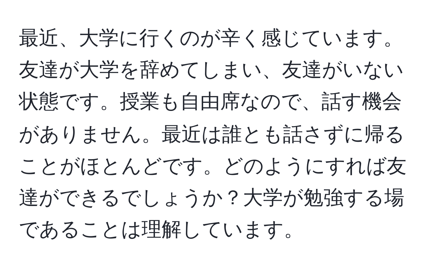 最近、大学に行くのが辛く感じています。友達が大学を辞めてしまい、友達がいない状態です。授業も自由席なので、話す機会がありません。最近は誰とも話さずに帰ることがほとんどです。どのようにすれば友達ができるでしょうか？大学が勉強する場であることは理解しています。