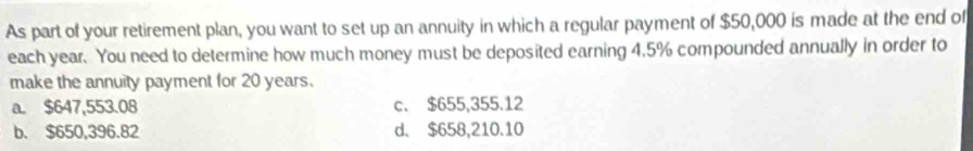 As part of your retirement plan, you want to set up an annuity in which a regular payment of $50,000 is made at the end of
each year. You need to determine how much money must be deposited earning 4.5% compounded annually in order to
make the annuity payment for 20 years.
a. $647,553.08 c. $655,355.12
b. $650,396.82 d. $658,210.10