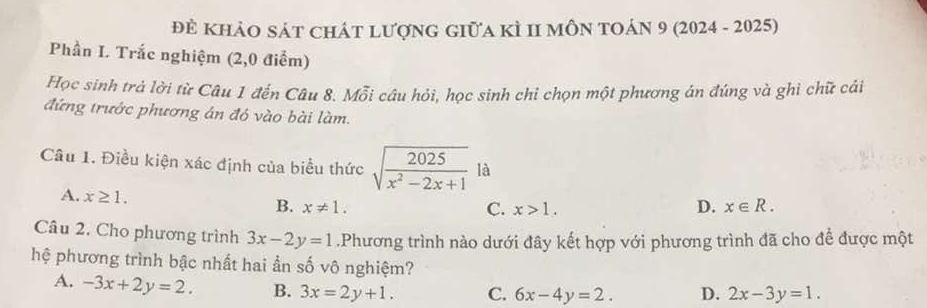 Đẻ KhảO sát chát lượng giữa kÌ II môn tOán 9 (2024 - 2025)
Phần I. Trắc nghiệm (2,0 điểm)
Học sinh trả lời từ Câu 1 đến Câu 8. Mỗi câu hỏi, học sinh chi chọn một phương án đúng và ghỉ chữ cái
đứng trước phương án đó vào bài làm.
Câu 1. Điều kiện xác định của biểu thức sqrt(frac 2025)x^2-2x+1 là
A. x≥ 1. B. x!= 1.
C. x>1. D. x∈ R. 
Câu 2. Cho phương trình 3x-2y=1.Phương trình nào dưới đây kết hợp với phương trình đã cho để được một
hệ phương trình bậc nhất hai ần số vô nghiệm?
A. -3x+2y=2. B. 3x=2y+1. C. 6x-4y=2. D. 2x-3y=1.