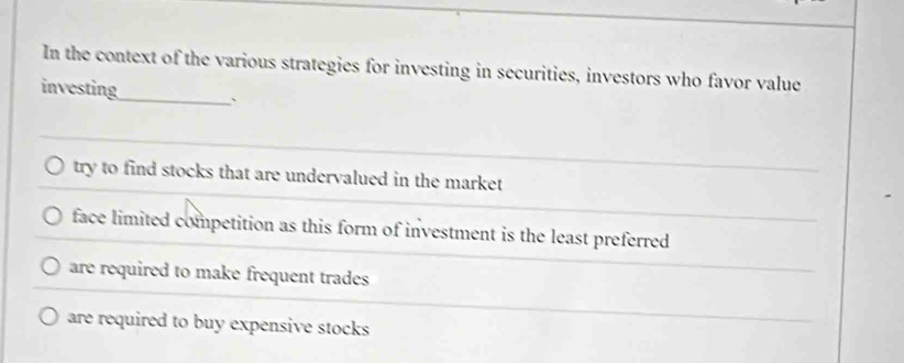 In the context of the various strategies for investing in securities, investors who favor value
investing_ 、
try to find stocks that are undervalued in the market
face limited competition as this form of investment is the least preferred
are required to make frequent trades
are required to buy expensive stocks