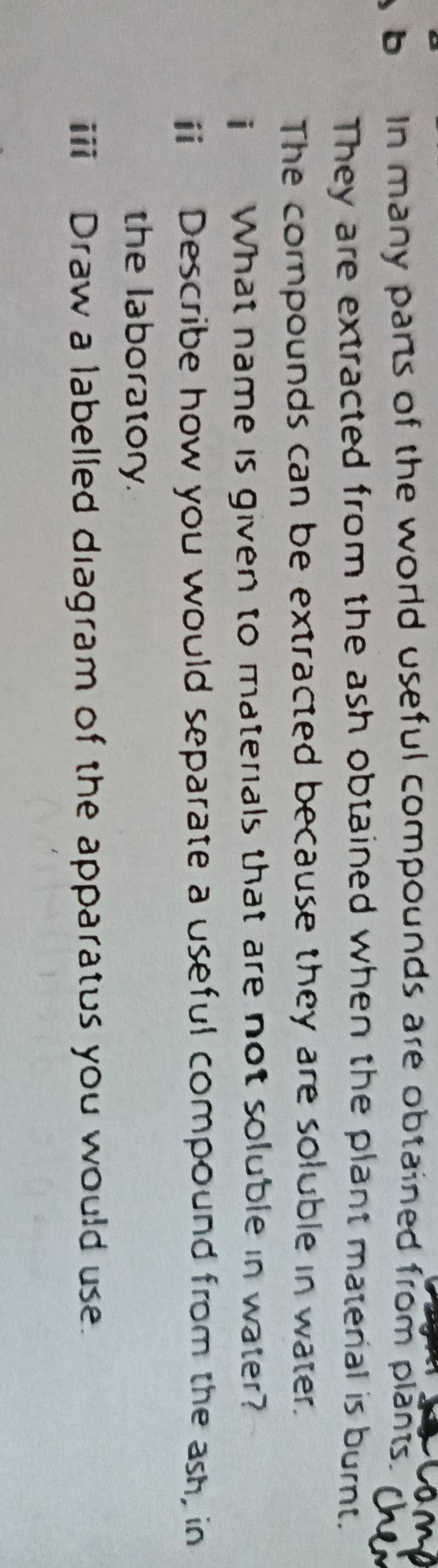 In many parts of the world useful compounds are obtained from plants. 
They are extracted from the ash obtained when the plant matenal is burnt. 
The compounds can be extracted because they are soluble in water. 
i What name is given to materials that are not soluble in water? 
ⅱ Describe how you would separate a useful compound from the ash, in 
the laboratory. 
ii Draw a labelled diagram of the apparatus you would use.