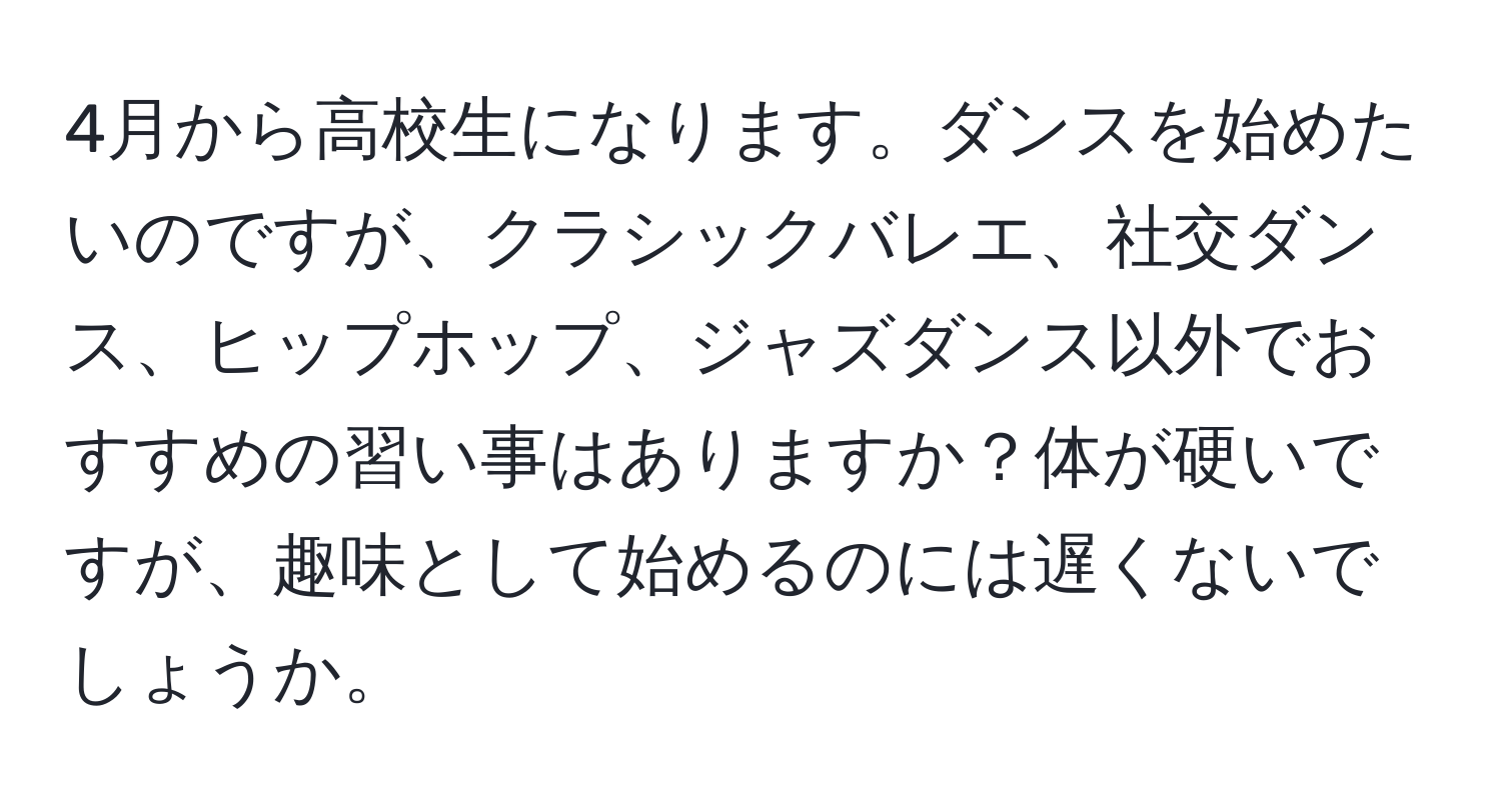 4月から高校生になります。ダンスを始めたいのですが、クラシックバレエ、社交ダンス、ヒップホップ、ジャズダンス以外でおすすめの習い事はありますか？体が硬いですが、趣味として始めるのには遅くないでしょうか。