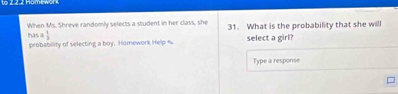 to 2.2.2 Homework 
When Ms. Shreve randomly selects a student in her class, she 31. What is the probability that she will 
has a  1/3 
probability of selecting a boy. Homework Help select a girl? 
Type a response