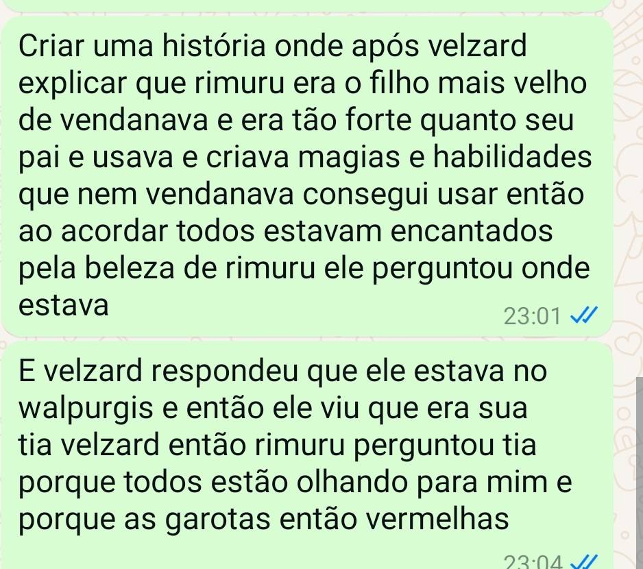 Criar uma história onde após velzard 
explicar que rimuru era o filho mais velho 
de vendanava e era tão forte quanto seu 
pai e usava e criava magias e habilidades 
que nem vendanava consegui usar então 
ao acordar todos estavam encantados 
pela beleza de rimuru ele perguntou onde 
estava
23:01
E velzard respondeu que ele estava no 
walpurgis e então ele viu que era sua 
tia velzard então rimuru perguntou tia 
porque todos estão olhando para mim e 
porque as garotas então vermelhas
23:04