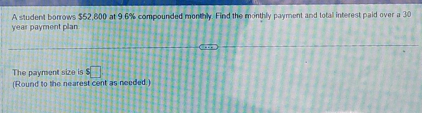 A student borrows $52,800 at 9.6% compounded monthly. Find the monthly payment and total interest paid over a 30
year payment plan. 
The payment size is $ =□°
(Round to the nearest cent as needed.)