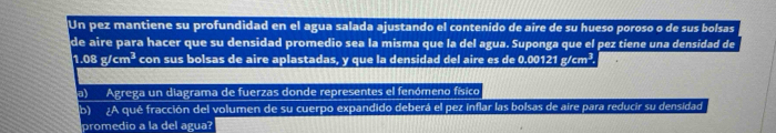 Un pez mantiene su profundidad en el agua salada ajustando el contenido de aire de su hueso poroso o de sus bolsas 
de aire para hacer que su densidad promedio sea la misma que la del agua. Suponga que el pez tiene una densidad de
1.08g/cm^3 con sus bolsas de aire aplastadas, y que la densidad del aire es de 0.00121g/cm^3. 
a) Agrega un diagrama de fuerzas donde representes el fenómeno físico 
b) A qué fracción del volumen de su cuerpo expandido deberá el pez inflar las bolsas de aire para reducir su densidad 
promedio a la del agua?