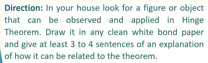 Direction: In your house look for a figure or object 
that can be observed and applied in Hinge 
Theorem. Draw it in any clean white bond paper 
and give at least 3 to 4 sentences of an explanation 
of how it can be related to the theorem.