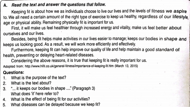 Read the text and answer the questions that follow. 
Keeping fit is about how we as individuals choose to live our lives and the levels of fitness we aspire 
to. We all need a certain amount of the right type of exercise to keep us healthy, regardless of our lifestyle, 
age or physical ability. Remaining physically fit is important for us. 
First, it will make us feel healthier through increased energy and vitality, make us feel better about 
ourselves and our lives. 
Besides, being fit helps make activities in our lives easier to manage; keeps our bodies in shape and 
keeps us looking good. As a result, we will work more efficiently and effectively. 
Furthermore, keeping fit can help improve our quality of life and help maintain a good standard of 
health, preventing or delaying heart-related diseases. 
Considering the above reasons, it is true that keeping fit is really important for us. 
Adopted from: http://www.hifit.co.uk/general-fitness/importance-of-keeping-fil.htm (March 13, 2015) 
Questions: 
1. What is the purpose of the text? 
2. What is the text about? 
3. “. it keeps our bodies in shape .” (Paragraph 3) 
What does ‘it’ here refer to? 
4. What is the effect of being fit for our activities? 
5. What diseases can be delayed because we keep fit?