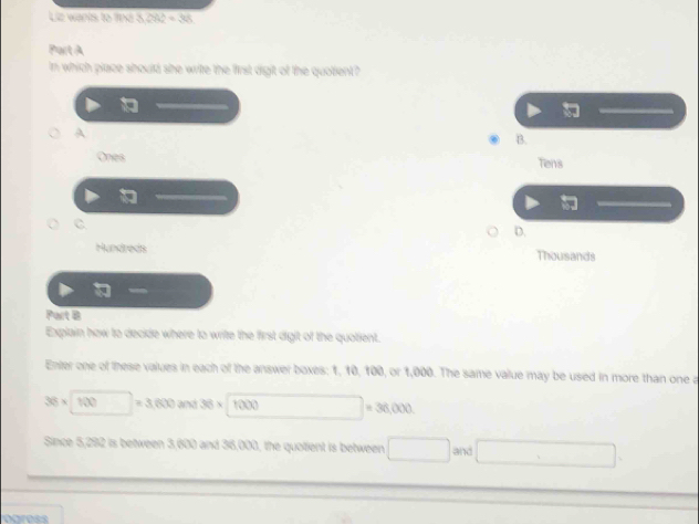 Liz wanis to find 3 282/ 36
Part A
In which place should she write the first digit of the quoient?

A
B.
Ones Tens
C
D.
Hundreds Thousands
Part B
Explain how to decide where to write the first digit of the quotient.
Enter one of these values in each of the answer boxes: 1, 10, 100, or 1,000. The same value may be used in more than one a
36* □ =3,600and36* □ 1000 □ =36,000
Since 5,292 is between 3,600 and 36,000, the quotient is between □ and □.