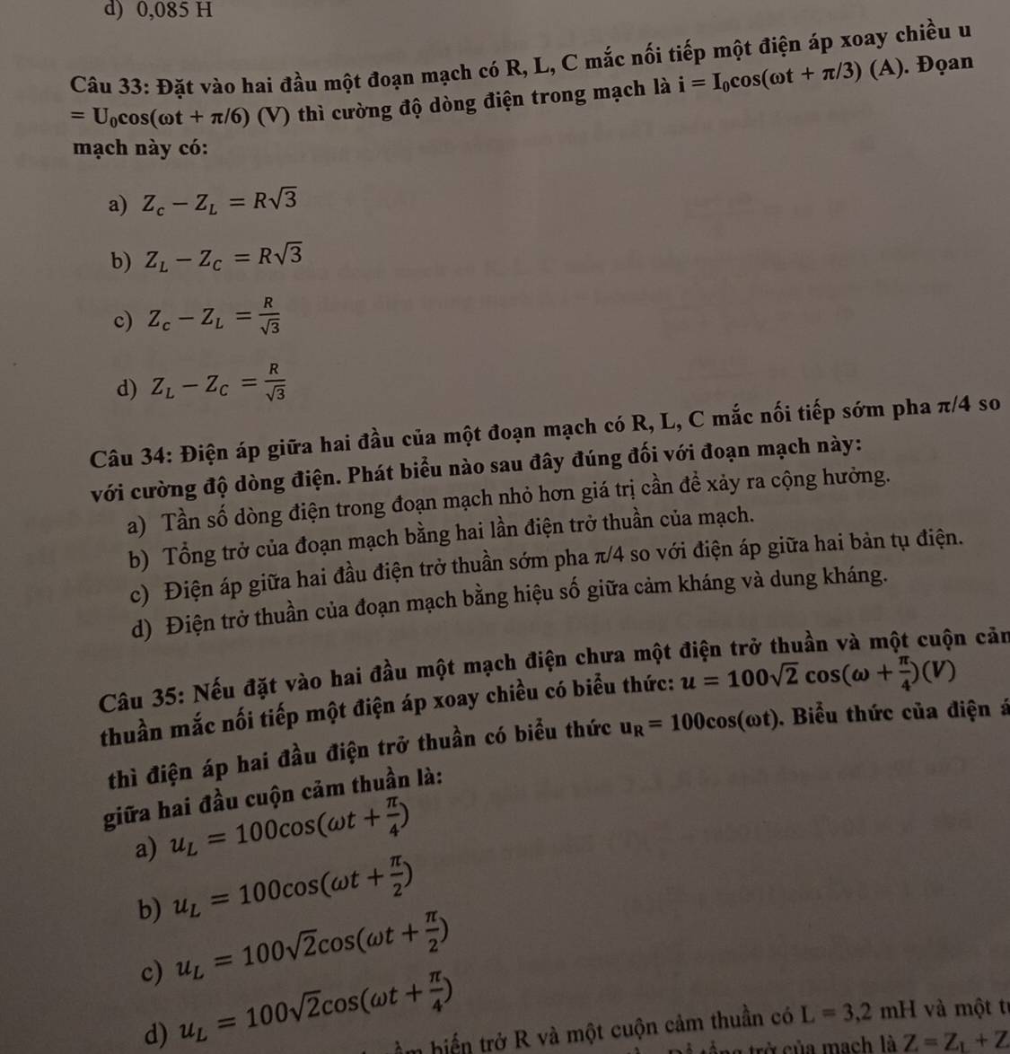 d) 0,085 H
Câu 33: Đặt vào hai đầu một đoạn mạch có R, L, C mắc nối tiếp một điện áp xoay chiều u
=U_0cos (omega t+π /6) (V) thì cường độ dòng điện trong mạch là i=I_0cos (omega t+π /3)(A ). Đọan
mạch này có:
a) Z_c-Z_L=Rsqrt(3)
b) Z_L-Z_C=Rsqrt(3)
c) Z_c-Z_L= R/sqrt(3) 
d) Z_L-Z_C= R/sqrt(3) 
Câu 34: Điện áp giữa hai đầu của một đoạn mạch có R, L, C mắc nối tiếp sớm pha π/4 so
với cường độ dòng điện. Phát biểu nào sau đây đúng đối với đoạn mạch này:
a) Tần số dòng điện trong đoạn mạch nhỏ hơn giá trị cần để xảy ra cộng hưởng.
b) Tổng trở của đoạn mạch bằng hai lần điện trở thuần của mạch.
c) Điện áp giữa hai đầu điện trở thuần sớm pha π/4 so với điện áp giữa hai bản tụ điện.
d) Điện trở thuần của đoạn mạch bằng hiệu số giữa cảm kháng và dung kháng.
Câu 35: Nếu đặt vào hai đầu một mạch điện chưa một cuộn cản
thuần mắc nối tiếp một điện áp xoay chiều có biểu thức: u=100sqrt(2)cos (omega + π /4 ) )
thì điện áp hai đầu điện trở thuần có biểu thức u_R=100cos (omega t). Biểu thức của điện á
giữa hai đầu cuộn cảm thuần là:
a) u_L=100cos (omega t+ π /4 )
b) u_L=100cos (omega t+ π /2 )
c) u_L=100sqrt(2)cos (omega t+ π /2 )
d) u_L=100sqrt(2)cos (omega t+ π /4 ) m biển trở R và một cuộn cảm thuần có L=3,2mH và một tỉ
t na trở của mạch là Z=Z_L+Z