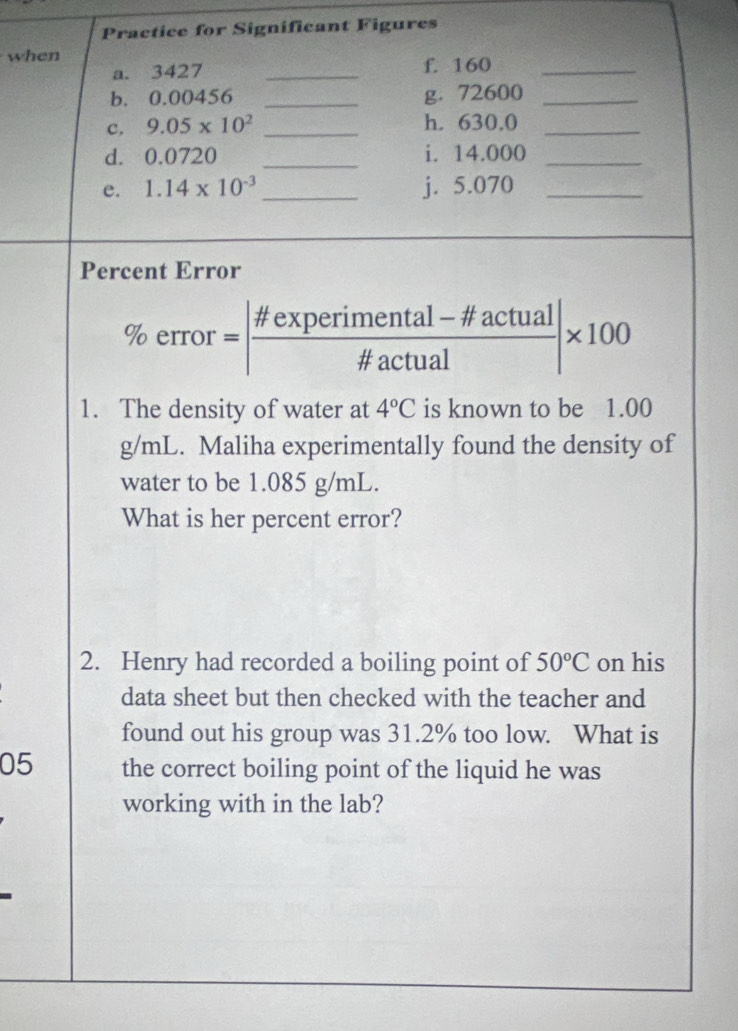 Practice for Significant Figures 
when f. 160 _ 
a. 3427 _ 
b. 0.00456 _g. 72600 _ 
c, 9.05* 10^2 _h. 630.0 _ 
d. 0.0720 _i. 14.000 _ 
e. 1.14* 10^(-3) _j. 5.070 _ 
Percent Error 
% error=| (# experimental-!= actual)/# actual |* 100 
1. The density of water at 4°C is known to be 1.00
g/mL. Maliha experimentally found the density of 
water to be 1.085 g/mL. 
What is her percent error? 
2. Henry had recorded a boiling point of 50°C on his 
data sheet but then checked with the teacher and 
found out his group was 31.2% too low. What is 
05 the correct boiling point of the liquid he was 
working with in the lab?