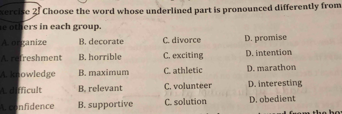 xercise 2f Choose the word whose underlined part is pronounced differently from
e others in each group.
A. organize B. decorate C. divorce D. promise
A. refreshment B. horrible C. exciting D. intention
A. knowledge B. maximum C. athletic D. marathon
A. difficult B. relevant C. volunteer D. interesting
A. confidence B. supportive C. solution D. obedient