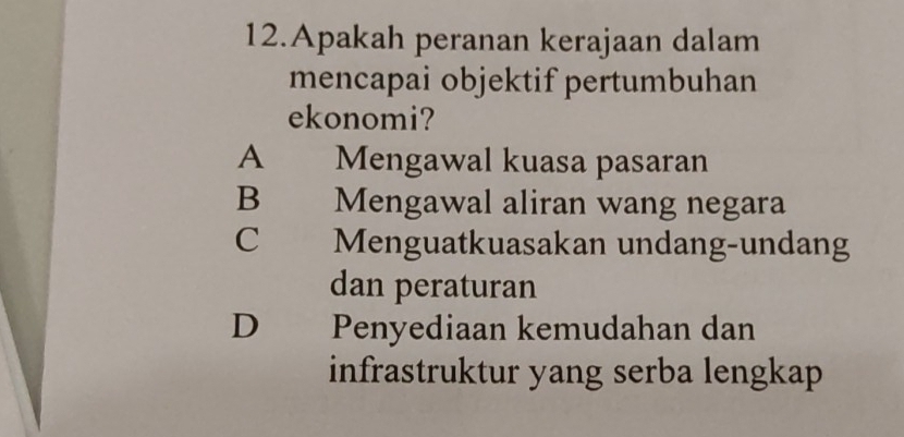 Apakah peranan kerajaan dalam
mencapai objektif pertumbuhan
ekonomi?
A Mengawal kuasa pasaran
B Mengawal aliran wang negara
C Menguatkuasakan undang-undang
dan peraturan
D Penyediaan kemudahan dan
infrastruktur yang serba lengkap