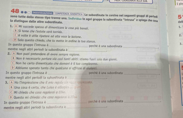 gia
48 ●●○ ΙOνΟΟ | COMPETENZA SINTATTICA| Le subordinate in corsivo nei seguenti gruppi di periodi 5
sono tutte dello stesso tipo tranne una. Individua in ogni gruppo la subordinata “intrusa” e spiega che cosa dell
la distingue dalle altre subordinate. 1.
1. A Mi succede spesso di dimenticare le cose più banali.
B Si teme che l’estate sarà torrida.
C A volte è utile ripetere ad alta voce la lezione.
2.
D Solo questo chiedo, che tu metta in ordine la tua stanza. 3.
In questo gruppo l'intrusa è _perché è una subordinata_
mentre negli altri periodi la subordinata è _.
2. A Non puoi pretendere di avere sempre ragione.
B Non è necessario portare via così tanti abiti: stiamo fuori solo due giorni.
C Non ho certo dimenticato che domani è il tuo compleanno.
D Abbiamo sperato tanto che qualcuno si offrisse di aiutarci.
In questo gruppo l'intrusa è_ perché è una subordinata
mentre negli altri periodi la subordinata è_ .
3. A Ho l'impressione che il mio regalo sia stata apprezzato.
B Una cosa è certa, che Luisa è allergion a l go
Mi chiedo che cosa regalerai a Elisa.
D Questo mi chiedo: che cosa regalerai a Flisa
In questo gruppo l'intrusa è _perché è una subordinata_
.
mentre negli altri periodi la subordinata e _.