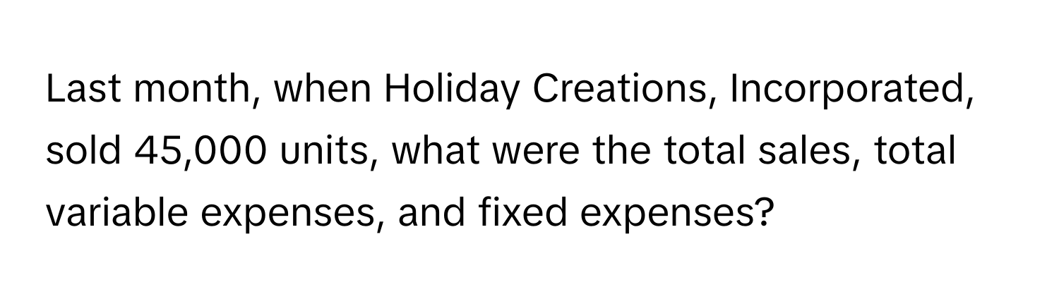 Last month, when Holiday Creations, Incorporated, sold 45,000 units, what were the total sales, total variable expenses, and fixed expenses?