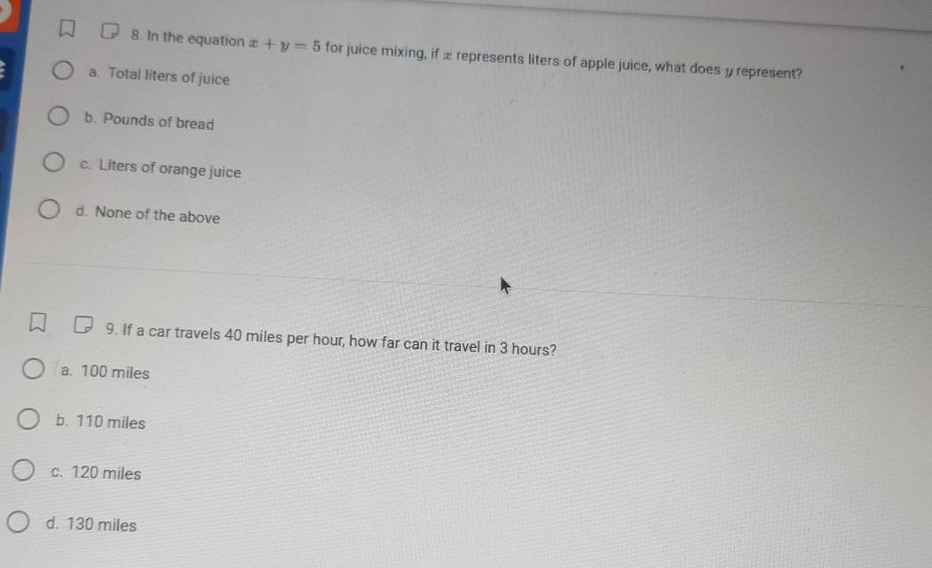 In the equation x+y=5 for juice mixing, if æ represents liters of apple juice, what does y represent?
a. Total liters of juice
b. Pounds of bread
c. Liters of orange juice
d. None of the above
9. If a car travels 40 miles per hour, how far can it travel in 3 hours?
a. 100 miles
b. 110 miles
c. 120 miles
d. 130 miles