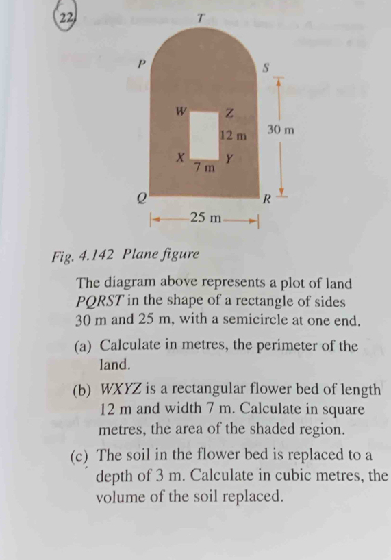 Fig. 4.142 Plane figure 
The diagram above represents a plot of land
PQRST in the shape of a rectangle of sides
30 m and 25 m, with a semicircle at one end. 
(a) Calculate in metres, the perimeter of the 
land. 
(b) WXYZ is a rectangular flower bed of length
12 m and width 7 m. Calculate in square
metres, the area of the shaded region. 
(c) The soil in the flower bed is replaced to a 
depth of 3 m. Calculate in cubic metres, the 
volume of the soil replaced.