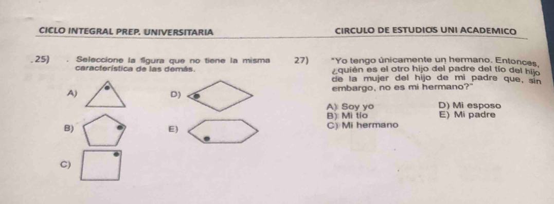 CICLO INTEGRAL PREP. UNIVERSITARIA CIRCULO DE ESTUDIOS UNI ACADEMICO
. 25) . Seleccione la figura que no tiene la misma 27) *Yo tengo únicamente un hermano. Entonces.
característica de las demás. ¿quién es el otro hijo del padre del tío del hijo
de la mujer del hijo de mi padre que, sin
A)embargo, no es mi hermano?"
D)
A) Soy yo D) Mi esposo
B) Mi tio E) Mi padre
B) C) Mi hermano
E)
C)