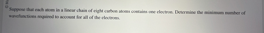 > 
Suppose that each atom in a linear chain of eight carbon atoms contains one electron. Determine the minimum number of 
wavefunctions required to account for all of the electrons.