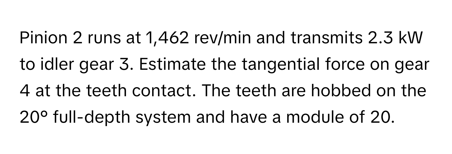 Pinion 2 runs at 1,462 rev/min and transmits 2.3 kW to idler gear 3. Estimate the tangential force on gear 4 at the teeth contact. The teeth are hobbed on the 20° full-depth system and have a module of 20.