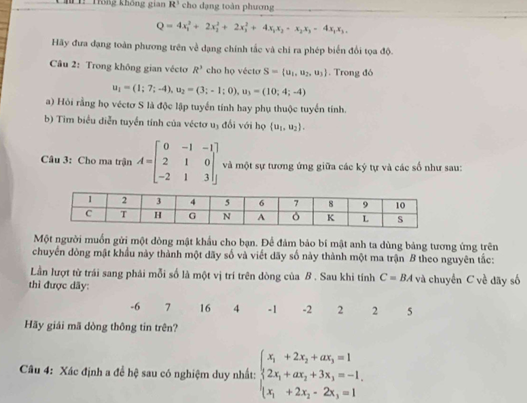 Trống không gian R^3 cho dạng toàn phương_
Q=4x_1^(2+2x_2^2+2x_3^2+4x_1)x_2-x_2x_3-4x_1x_3,
Hãy đưa dạng toàn phương trên về dạng chính tắc và chi ra phép biến đổi tọa độ.
Câu 2: Trong không gian véctơ R^3 cho họ véctơ S= u_1,u_2,u_3. Trong đó
u_1=(1;7;-4),u_2=(3;-1;0),u_3=(10;4;-4)
a) Hỏi rằng họ véctơ S là độc lập tuyển tính hay phụ thuộc tuyến tính.
b) Tìm biểu diễn tuyển tính của véctơ u₃ đối với họ  u_1,u_2 .
Câu 3: Cho ma trận A=beginbmatrix 0&-1&-1 2&1&0 -2&1&3endbmatrix và một sự tương ứng giữa các ký tự và các số như sau:
Một người muốn gửi một dòng mật khẩu cho bạn. Để đảm bảo bí mật anh ta dùng bảng tương ứng trên
chuyển dòng mật khẩu này thành một dãy số và viết dãy số này thành một ma trận B theo nguyên tắc:
Lần lượt từ trái sang phải mỗi số là một vị trí trên dòng của B . Sau khi tính C=BA và chuyển C về dãy số
thì được dãy:
-6 7 16 4 -1 -2 2 2 5
Hãy giải mã dòng thông tin trên?
Câu 4: Xác định a đề hệ sau có nghiệm duy nhất: beginarrayl x_1+2x_2+ax_3=1 2x_1+ax_2+3x_3=-1, x_1+2x_2-2x_3=1endarray.