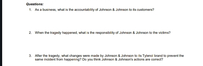 As a business, what is the accountability of Johnson & Johnson to its customers? 
2. When the tragedy happened, what is the responsibility of Johnson & Johnson to the victims? 
3. After the tragedy, what changes were made by Johnson & Johnson to its Tylenol brand to prevent the 
same incident from happening? Do you think Johnson & Johnson's actions are correct?