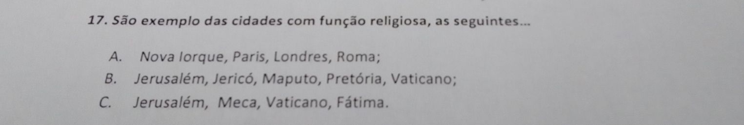 São exemplo das cidades com função religiosa, as seguintes...
A. Nova Iorque, Paris, Londres, Roma;
B. Jerusalém, Jericó, Maputo, Pretória, Vaticano;
C. Jerusalém, Meca, Vaticano, Fátima.