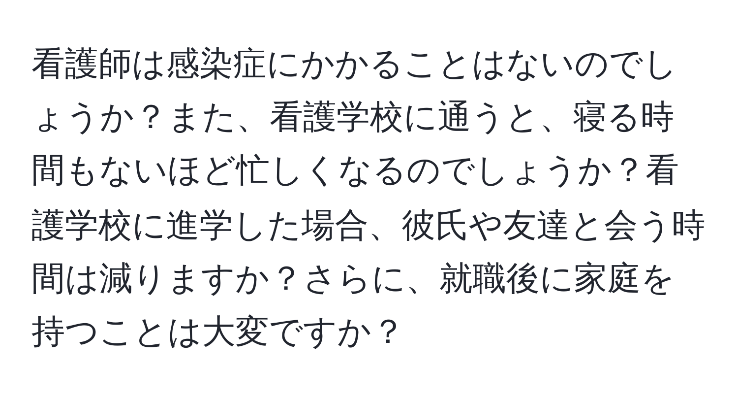 看護師は感染症にかかることはないのでしょうか？また、看護学校に通うと、寝る時間もないほど忙しくなるのでしょうか？看護学校に進学した場合、彼氏や友達と会う時間は減りますか？さらに、就職後に家庭を持つことは大変ですか？