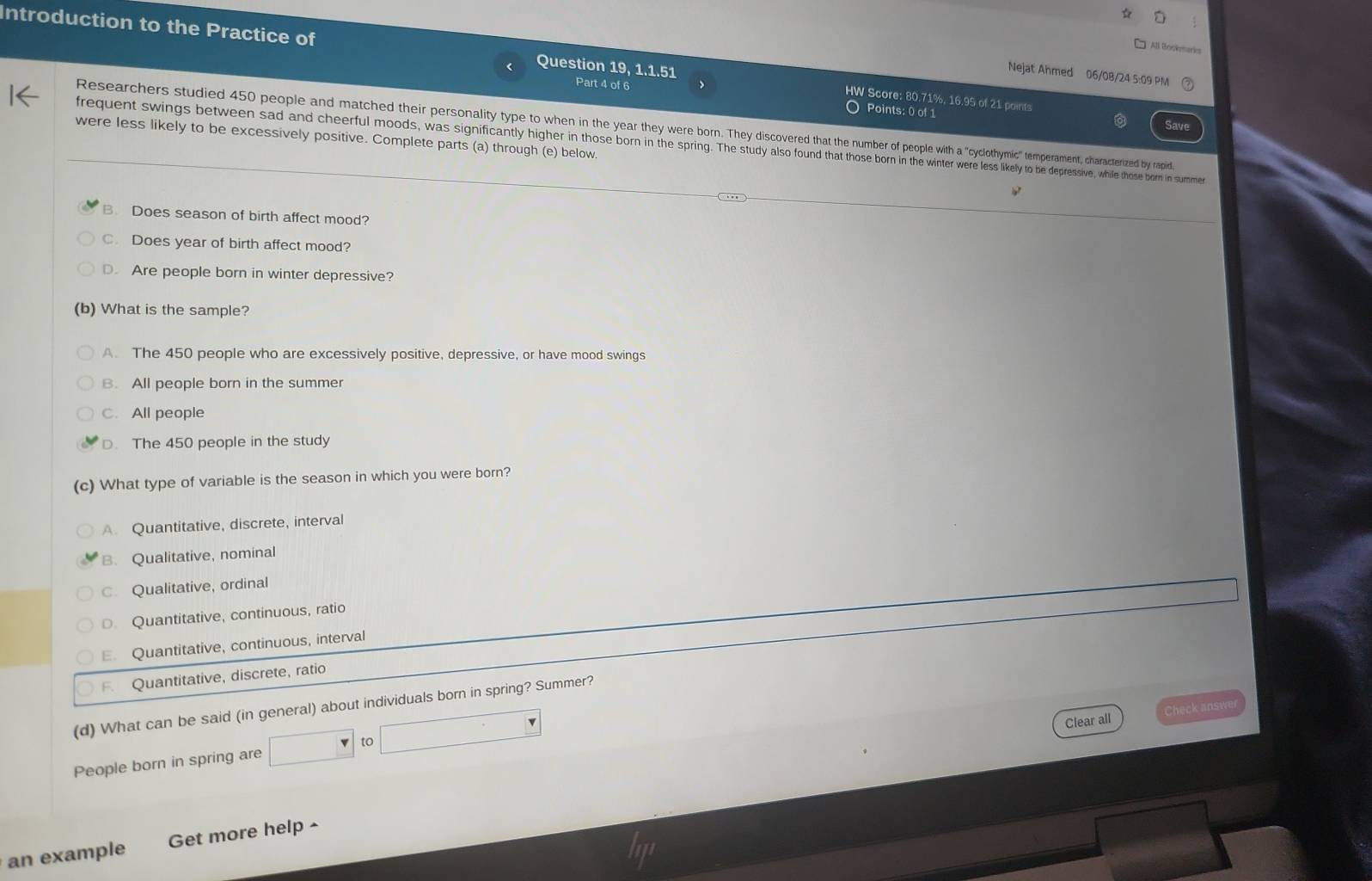 Introduction to the Practice of Question 19, 1.1.51
All Bockmarks
Nejat Ahmed 06/08/24 5:09 PM
Part 4 of 6 O Points: 0 of 1
HW Score: 80.71%, 16.95 of 21 points
Researchers studied 450 people and matched their personality type to when the year they wer orn. with a "cyclothymic" temement, c characterized by rapid,
were less likely to be excessively positive. Complete parts (a) through (e) below.
frequent swings between sad and cheerful moods, was significantly higher in the born in the spring. he te were less likely to depressive, while those born in summe
B. Does season of birth affect mood?
C. Does year of birth affect mood?
D. Are people born in winter depressive?
(b) What is the sample?
A. The 450 people who are excessively positive, depressive, or have mood swings
B. All people born in the summer
C. All people
D. The 450 people in the study
(c) What type of variable is the season in which you were born?
A. Quantitative, discrete, interval
B. Qualitative, nominal
C. Qualitative, ordinal. Quantitative, continuous, ratio
E. Quantitative, continuous, interval
Quantitative, discrete, ratio
(d) What can be said (in general) about individuals born in spring? Summer?
Clear all Check answe
People born in spring are to
an example Get more help -