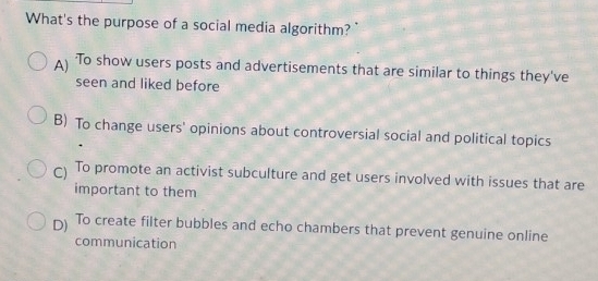 What's the purpose of a social media algorithm?
To show users posts and advertisements that are similar to things they've
seen and liked before
B) To change users' opinions about controversial social and political topics
To promote an activist subculture and get users involved with issues that are
important to them
D) To create filter bubbles and echo chambers that prevent genuine online
communication