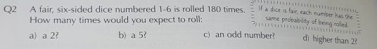 A fair, six-sided dice numbered 1-6 is rolled 180 times. If a dice is fair, each number has the
How many times would you expect to roll: same probability of being rollied.

a) a 2? b) a 5? c) an odd number? d) higher than 2