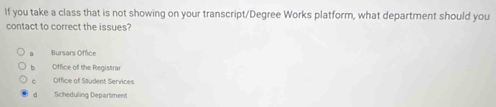 If you take a class that is not showing on your transcript/Degree Works platform, what department should you
contact to correct the issues?
a Bursars Office
b Office of the Registrar
C Office of Student Services
d Scheduling Department