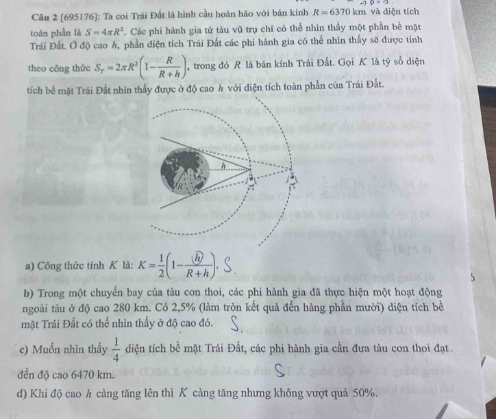 to D=2. 
Câu 2 [695176]: Ta coi Trái Đất là hình cầu hoàn hảo với bán kính R=6370km và diện tích 
toàn phần là S=4π R^2. Các phi hành gia từ tàu vũ trụ chi có thể nhìn thấy một phần bề mặt 
Trái Đất. Ở độ cao h, phần diện tích Trái Đất các phi hành gia có thể nhìn thấy sẽ được tính 
theo công thức S_T=2π R^2(1- R/R+h ) , trong đó R là bán kính Trái Đất. Gọi K là tỷ số diện 
tích bề mặt Trái Đất nhìn thấy được ở độ cao h với diện tích toàn phần của Trái Đất. 
a) Công thức tính K là: K-(1-). 
5 
b) Trong một chuyến bay của tàu con thoi, các phi hành gia đã thực hiện một hoạt động 
ngoài tàu ở độ cao 280 km. Có 2,5% (làm tròn kết quả đến hàng phần mười) diện tích bề 
mặt Trái Đất có thể nhìn thấy ở độ cao đó. 
c) Muốn nhìn thấy  1/4  diện tích bề mặt Trái Đất, các phi hành gia cần đưa tàu con thoi đạt. 
đến độ cao 6470 km. 
d) Khi độ cao h càng tăng lên thì K càng tăng nhưng không vượt quá 50%.